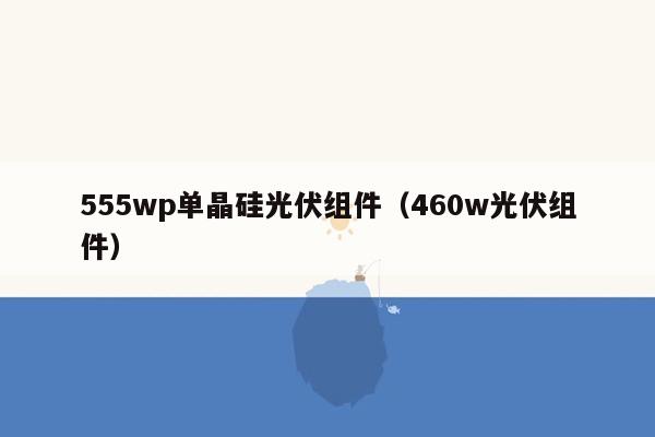 555wp单晶硅光伏组件（460w光伏组件）