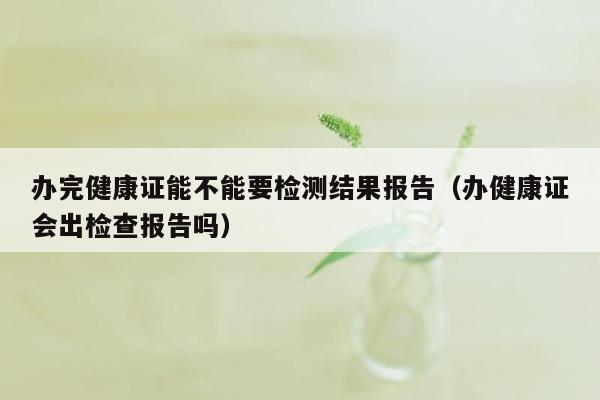 办完健康证能不能要检测结果报告（办健康证会出检查报告吗）