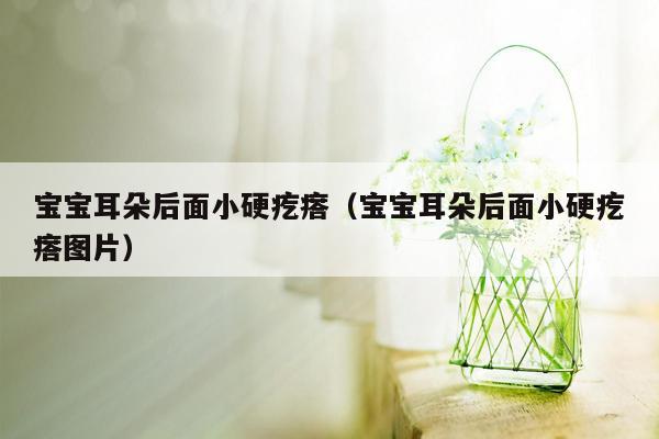 宝宝耳朵后面小硬疙瘩（宝宝耳朵后面小硬疙瘩图片）