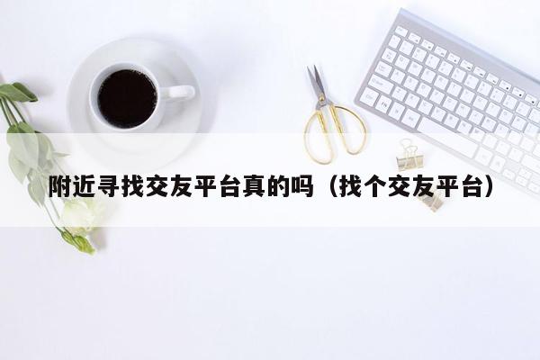 附近寻找交友平台真的吗（找个交友平台）