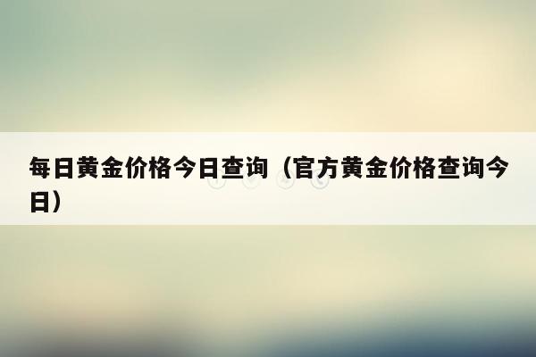 每日黄金价格今日查询（官方黄金价格查询今日）