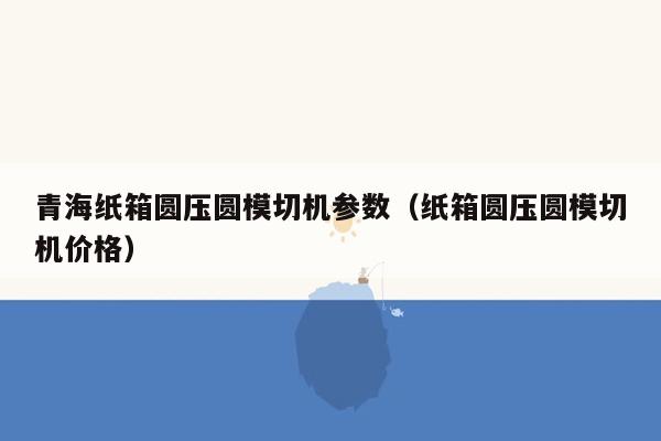 青海纸箱圆压圆模切机参数（纸箱圆压圆模切机价格）