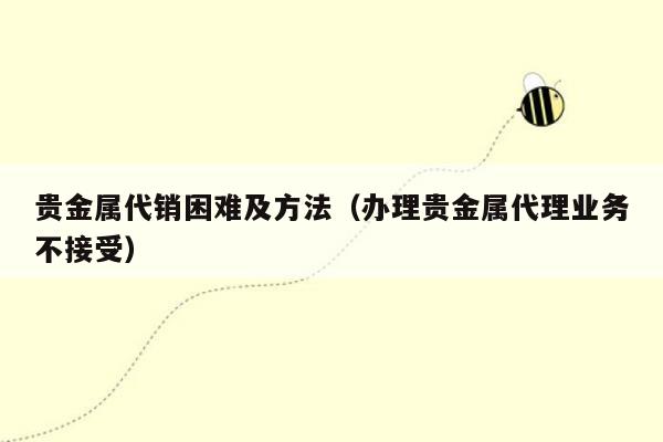 贵金属代销困难及方法（办理贵金属代理业务不接受）