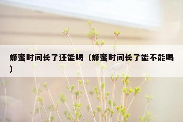 蜂蜜时间长了还能喝（蜂蜜时间长了能不能喝）