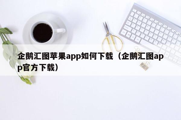 企鹅汇图苹果app如何下载（企鹅汇图app官方下载）