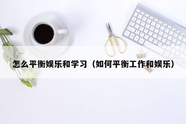 怎么平衡娱乐和学习（如何平衡工作和娱乐）