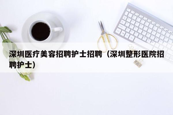 深圳医疗美容招聘护士招聘（深圳整形医院招聘护士）