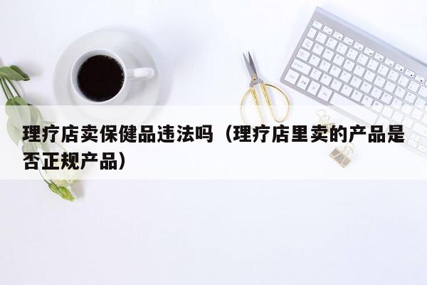 理疗店卖保健品违法吗（理疗店里卖的产品是否正规产品）