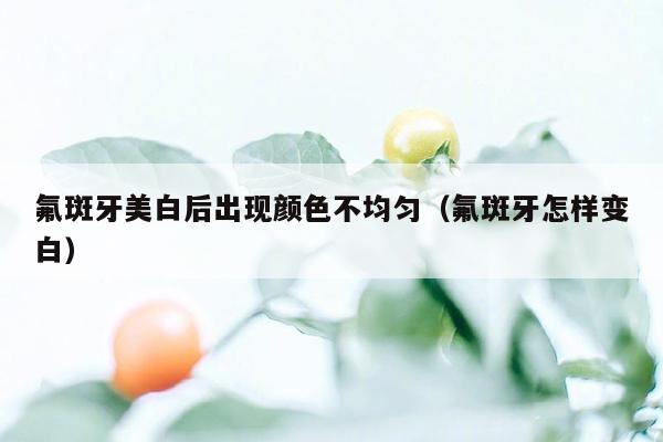 氟斑牙美白后出现颜色不均匀（氟斑牙怎样变白）