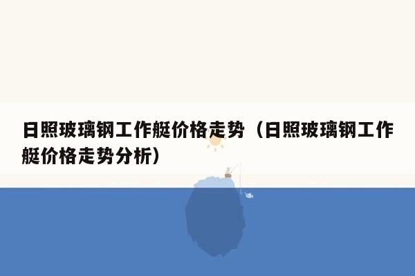 日照玻璃钢工作艇价格走势（日照玻璃钢工作艇价格走势分析）