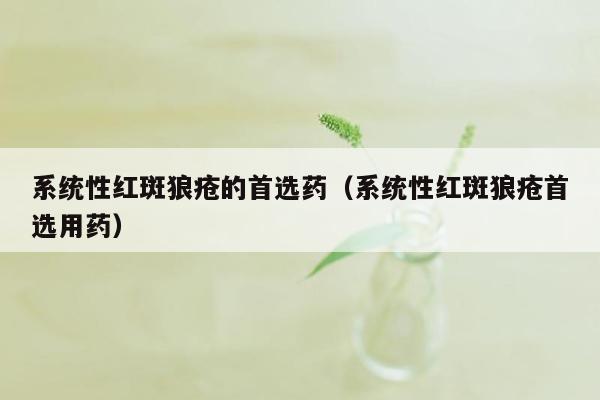 系统性红斑狼疮的首选药（系统性红斑狼疮首选用药）