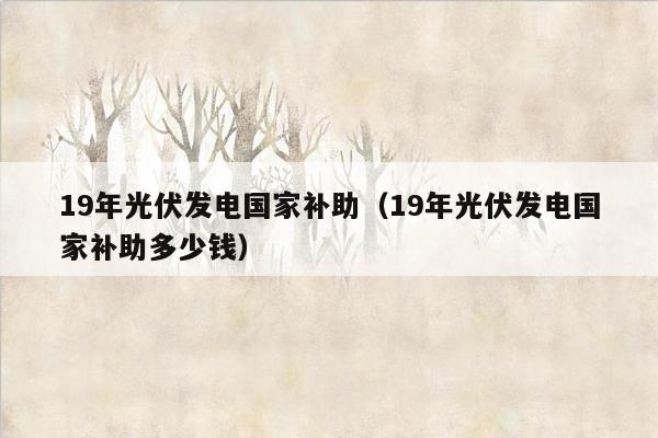 19年光伏发电国家补助（19年光伏发电国家补助多少钱）