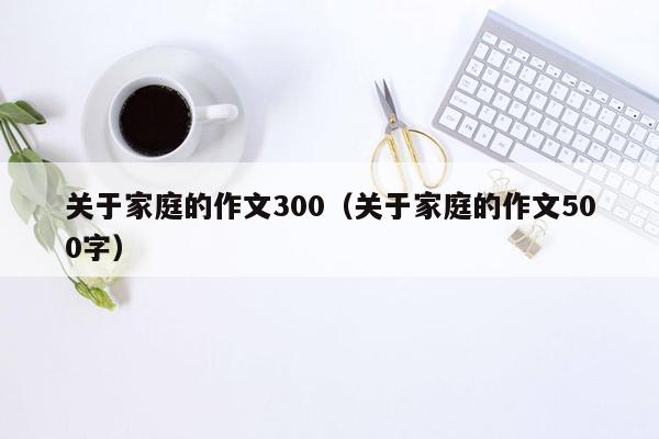 关于家庭的作文300（关于家庭的作文500字）