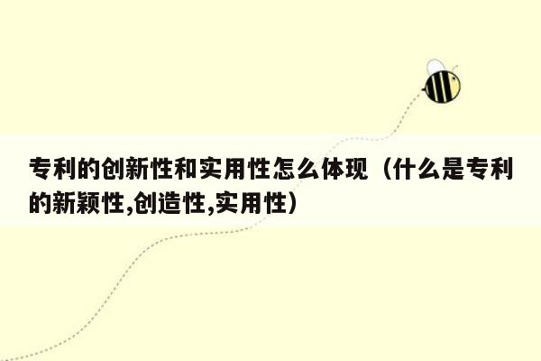 专利的创新性和实用性怎么体现（什么是专利的新颖性,创造性,实用性）