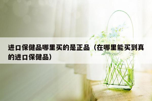 进口保健品哪里买的是正品（在哪里能买到真的进口保健品）