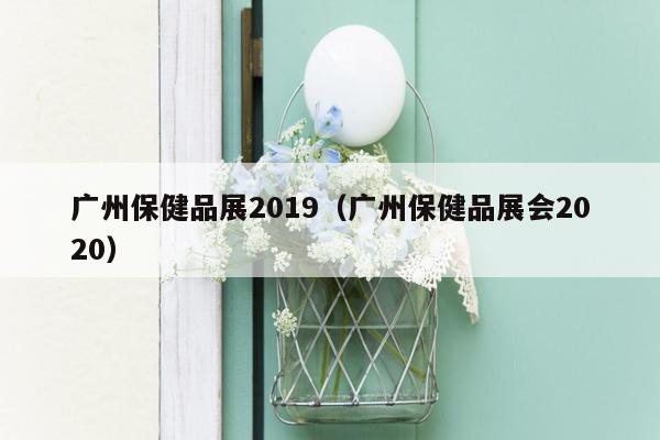 广州保健品展2019（广州保健品展会2020）