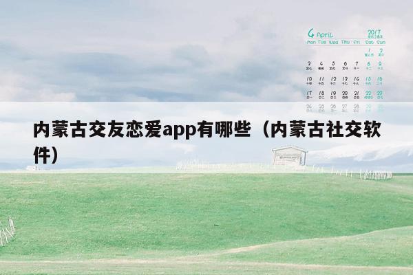 内蒙古交友恋爱app有哪些（内蒙古社交软件）