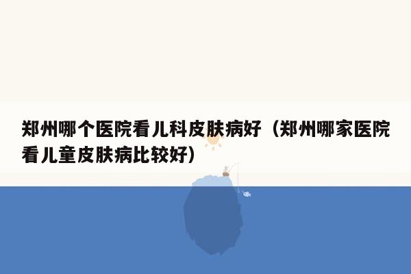 郑州哪个医院看儿科皮肤病好（郑州哪家医院看儿童皮肤病比较好）