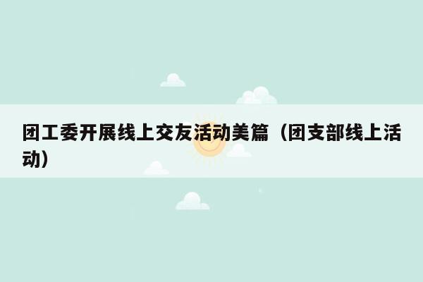 团工委开展线上交友活动美篇（团支部线上活动）