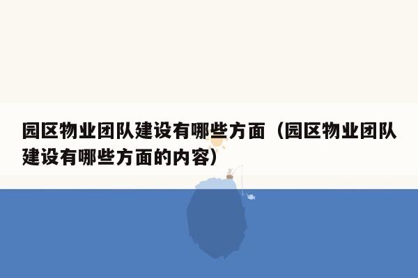 园区物业团队建设有哪些方面（园区物业团队建设有哪些方面的内容）