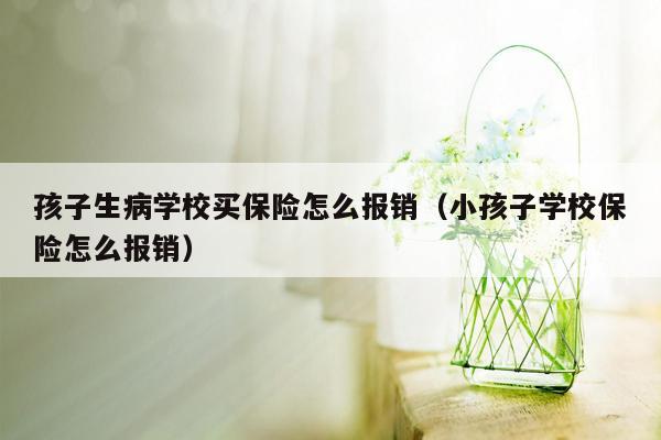 孩子生病学校买保险怎么报销（小孩子学校保险怎么报销）