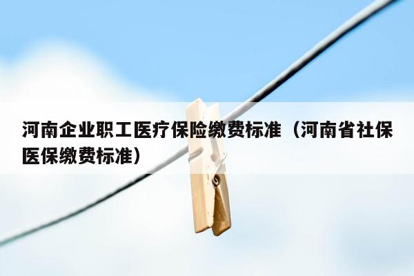 河南企业职工医疗保险缴费标准（河南省社保医保缴费标准）