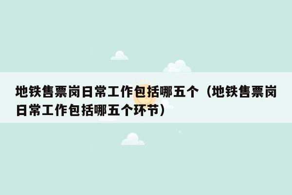 地铁售票岗日常工作包括哪五个（地铁售票岗日常工作包括哪五个环节）