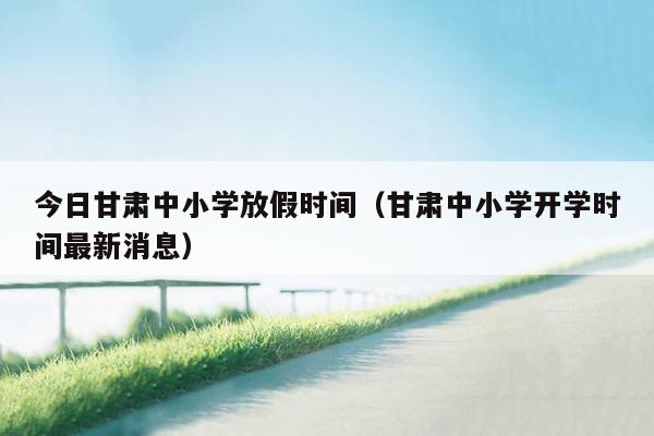 今日甘肃中小学放假时间（甘肃中小学开学时间最新消息）