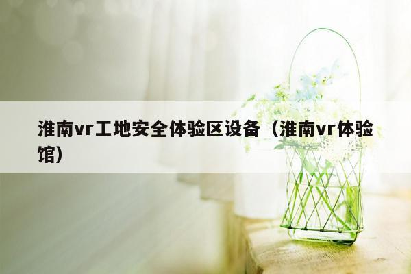 淮南vr工地安全体验区设备（淮南vr体验馆）