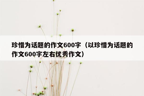 珍惜为话题的作文600字（以珍惜为话题的作文600字左右优秀作文）