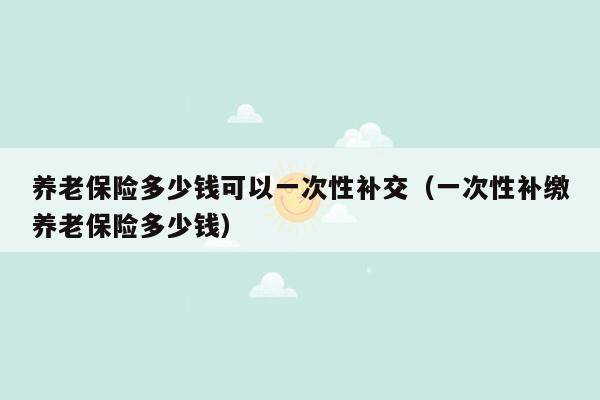 养老保险多少钱可以一次性补交（一次性补缴养老保险多少钱）