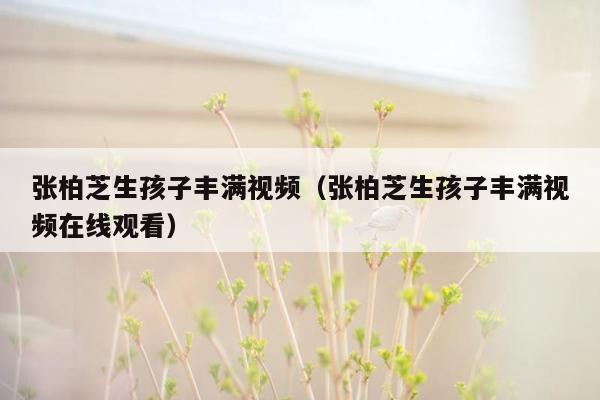 张柏芝生孩子丰满视频（张柏芝生孩子丰满视频在线观看）