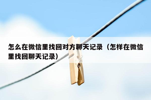 怎么在微信里找回对方聊天记录（怎样在微信里找回聊天记录）