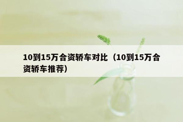 10到15万合资轿车对比（10到15万合资轿车推荐）