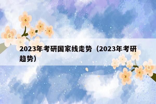 2023年考研国家线走势（2023年考研趋势）