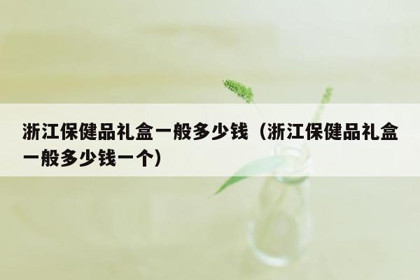 浙江保健品礼盒一般多少钱（浙江保健品礼盒一般多少钱一个）