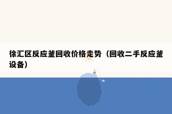 徐汇区反应釜回收价格走势（回收二手反应釜设备）