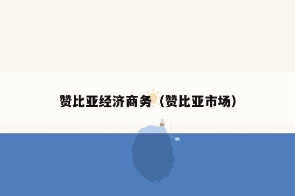 赞比亚经济商务（赞比亚市场）