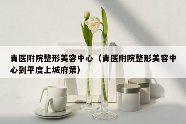 青医附院整形美容中心（青医附院整形美容中心到平度上城府第）