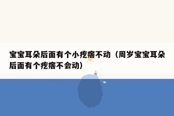 宝宝耳朵后面有个小疙瘩不动（周岁宝宝耳朵后面有个疙瘩不会动）