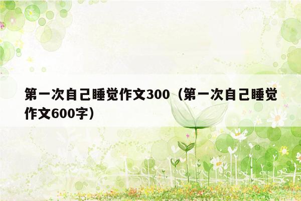 第一次自己睡觉作文300（第一次自己睡觉作文600字）