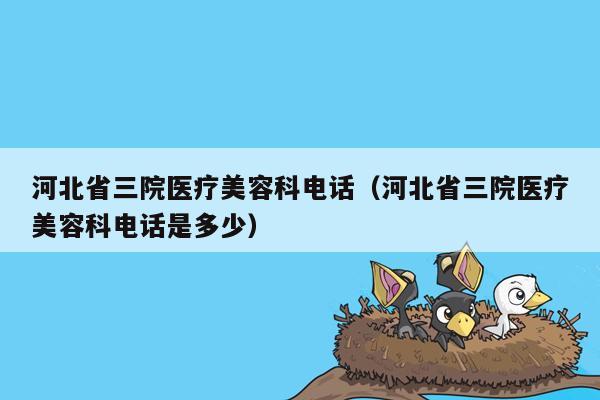 河北省三院医疗美容科电话（河北省三院医疗美容科电话是多少）