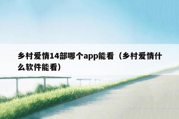 乡村爱情14部哪个app能看（乡村爱情什么软件能看）