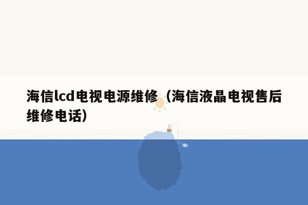 海信lcd电视电源维修（海信液晶电视售后维修电话）