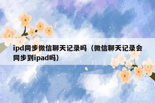 ipd同步微信聊天记录吗（微信聊天记录会同步到ipad吗）