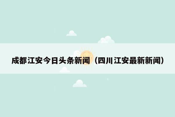 成都江安今日头条新闻（四川江安最新新闻）