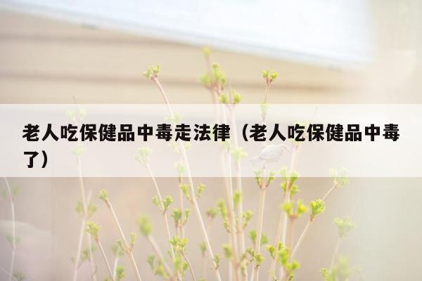 老人吃保健品中毒走法律（老人吃保健品中毒了）