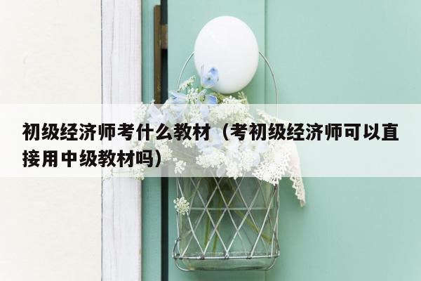 初级经济师考什么教材（考初级经济师可以直接用中级教材吗）