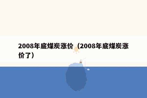 2008年底煤炭涨价（2008年底煤炭涨价了）