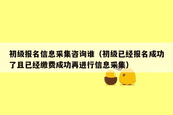 初级报名信息采集咨询谁（初级已经报名成功了且已经缴费成功再进行信息采集）